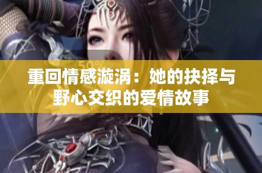 重回情感漩涡：她的抉择与野心交织的爱情故事