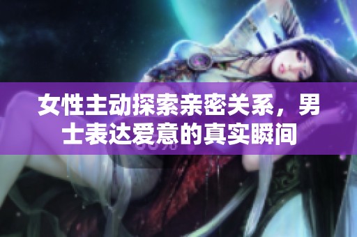 女性主动探索亲密关系，男士表达爱意的真实瞬间