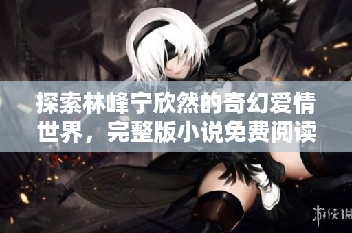 探索林峰宁欣然的奇幻爱情世界，完整版小说免费阅读指南