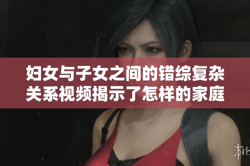 妇女与子女之间的错综复杂关系视频揭示了怎样的家庭秘密