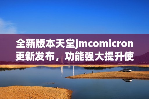 全新版本天堂jmcomicron更新发布，功能强大提升使用体验
