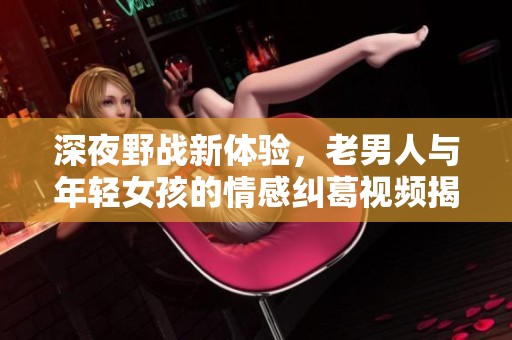 深夜野战新体验，老男人与年轻女孩的情感纠葛视频揭秘