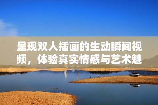 呈现双人插画的生动瞬间视频，体验真实情感与艺术魅力