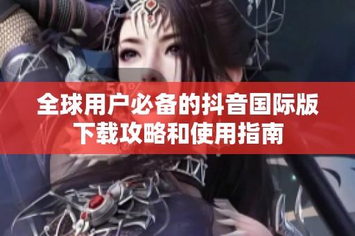 全球用户必备的抖音国际版下载攻略和使用指南