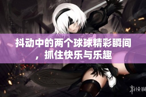 抖动中的两个球球精彩瞬间，抓住快乐与乐趣