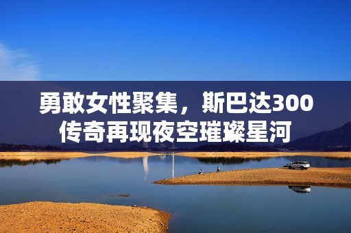 勇敢女性聚集，斯巴达300传奇再现夜空璀璨星河