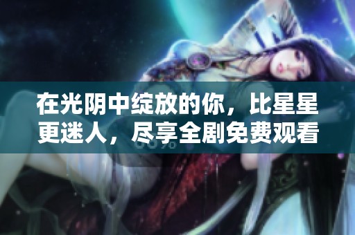 在光阴中绽放的你，比星星更迷人，尽享全剧免费观看