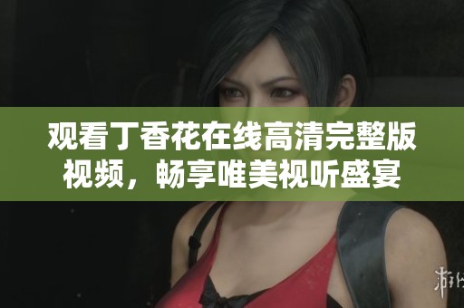 观看丁香花在线高清完整版视频，畅享唯美视听盛宴
