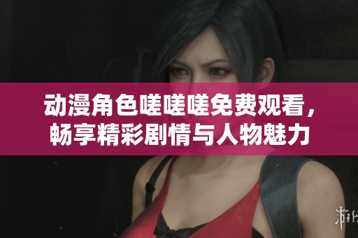 动漫角色嗟嗟嗟免费观看，畅享精彩剧情与人物魅力