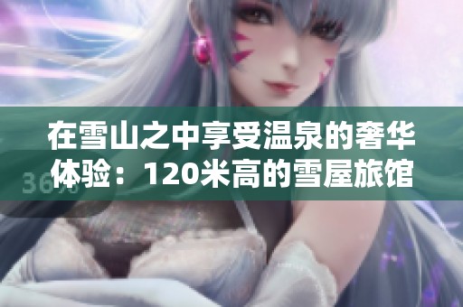 在雪山之中享受温泉的奢华体验：120米高的雪屋旅馆探秘