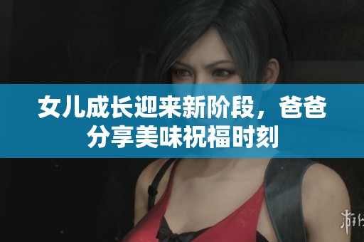 女儿成长迎来新阶段，爸爸分享美味祝福时刻