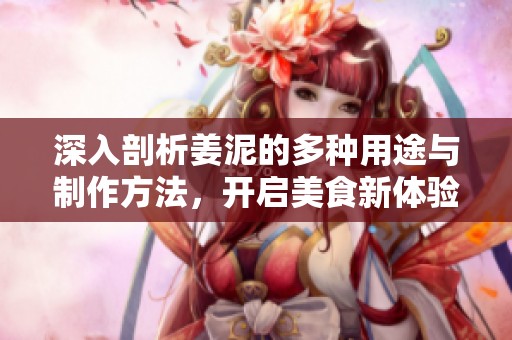 深入剖析姜泥的多种用途与制作方法，开启美食新体验