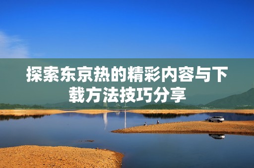 探索东京热的精彩内容与下载方法技巧分享