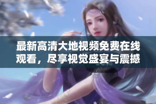 最新高清大地视频免费在线观看，尽享视觉盛宴与震撼体验