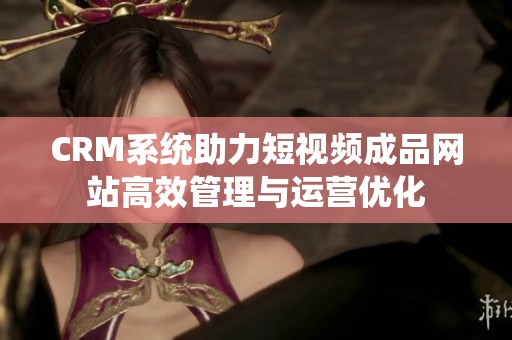 CRM系统助力短视频成品网站高效管理与运营优化