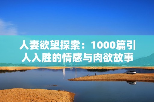人妻欲望探索：1000篇引人入胜的情感与肉欲故事