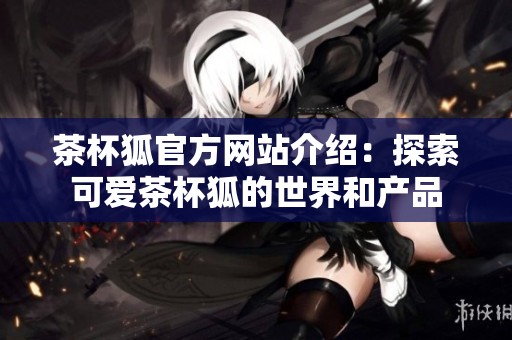 茶杯狐官方网站介绍：探索可爱茶杯狐的世界和产品