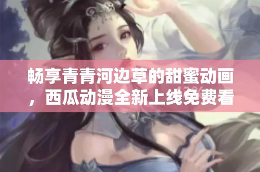 畅享青青河边草的甜蜜动画，西瓜动漫全新上线免费看