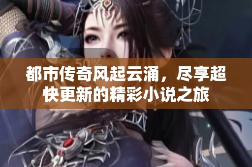 都市传奇风起云涌，尽享超快更新的精彩小说之旅