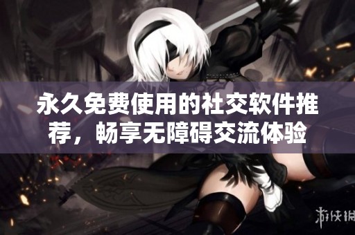 永久免费使用的社交软件推荐，畅享无障碍交流体验