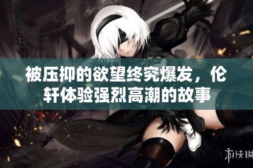 被压抑的欲望终究爆发，伦轩体验强烈高潮的故事