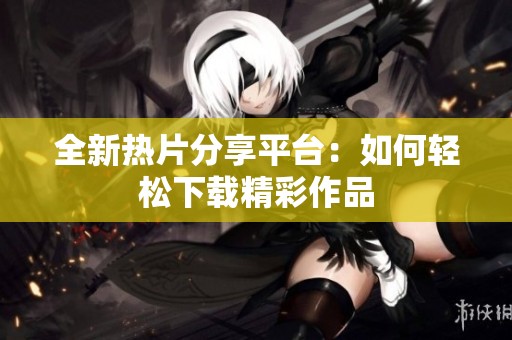 全新热片分享平台：如何轻松下载精彩作品