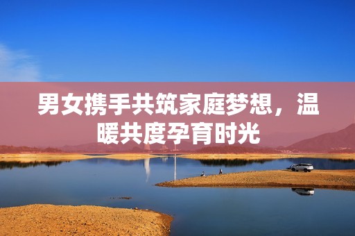 男女携手共筑家庭梦想，温暖共度孕育时光