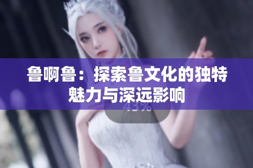 鲁啊鲁：探索鲁文化的独特魅力与深远影响