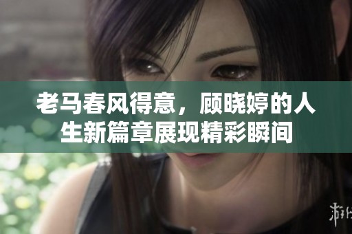 老马春风得意，顾晓婷的人生新篇章展现精彩瞬间
