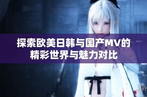 探索欧美日韩与国产MV的精彩世界与魅力对比
