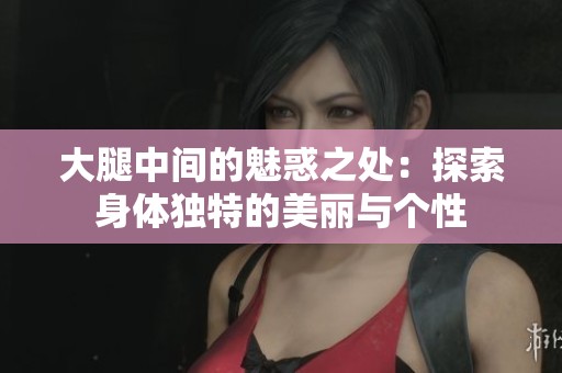 大腿中间的魅惑之处：探索身体独特的美丽与个性
