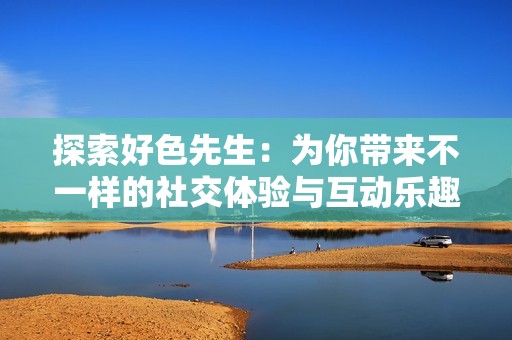 探索好色先生：为你带来不一样的社交体验与互动乐趣