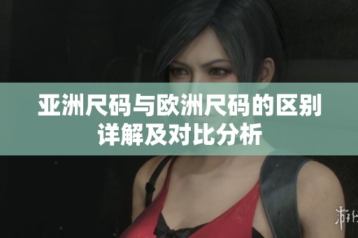 亚洲尺码与欧洲尺码的区别详解及对比分析