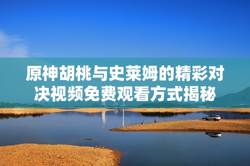原神胡桃与史莱姆的精彩对决视频免费观看方式揭秘