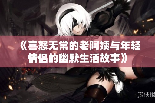 《喜怒无常的老阿姨与年轻情侣的幽默生活故事》