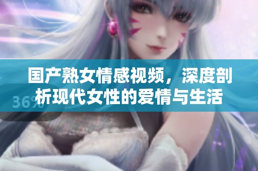 国产熟女情感视频，深度剖析现代女性的爱情与生活