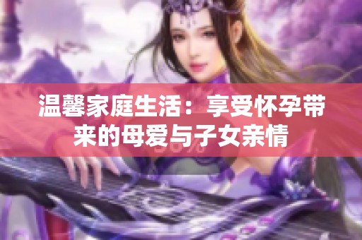 温馨家庭生活：享受怀孕带来的母爱与子女亲情