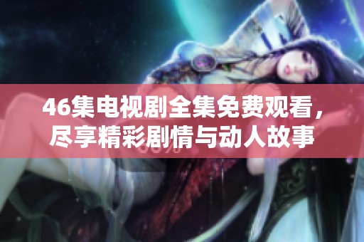 46集电视剧全集免费观看，尽享精彩剧情与动人故事