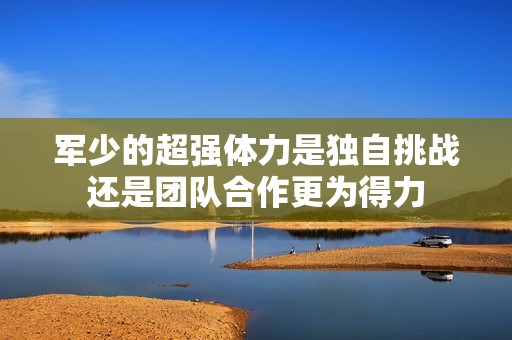 军少的超强体力是独自挑战还是团队合作更为得力