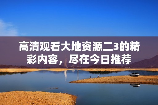 高清观看大地资源二3的精彩内容，尽在今日推荐