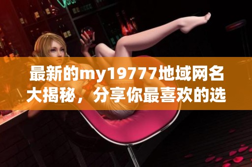 最新的my19777地域网名大揭秘，分享你最喜欢的选择！