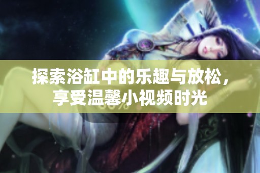 探索浴缸中的乐趣与放松，享受温馨小视频时光