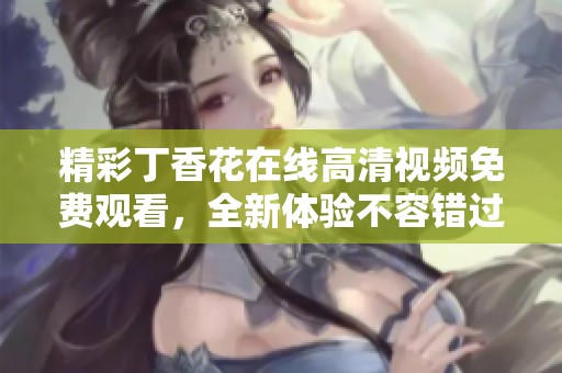 精彩丁香花在线高清视频免费观看，全新体验不容错过！