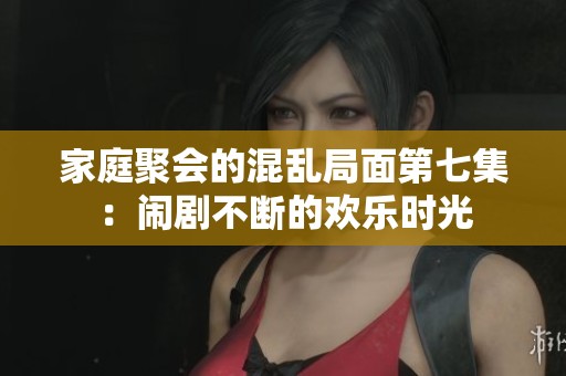 家庭聚会的混乱局面第七集：闹剧不断的欢乐时光