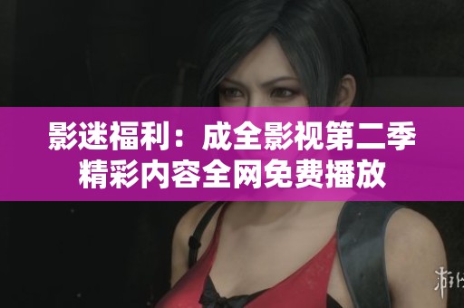 影迷福利：成全影视第二季精彩内容全网免费播放