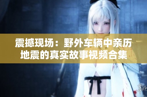 震撼现场：野外车辆中亲历地震的真实故事视频合集