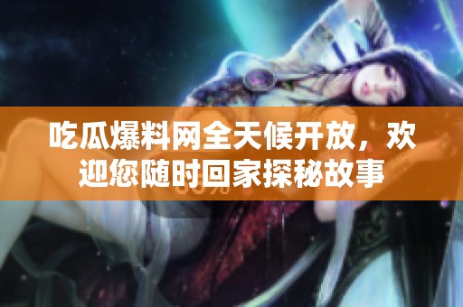 吃瓜爆料网全天候开放，欢迎您随时回家探秘故事