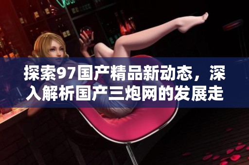 探索97国产精品新动态，深入解析国产三炮网的发展走向