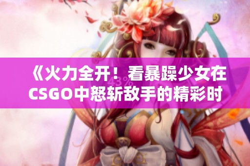《火力全开！看暴躁少女在CSGO中怒斩敌手的精彩时刻》