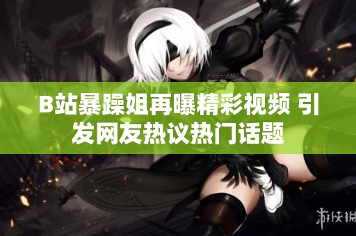 B站暴躁姐再曝精彩视频 引发网友热议热门话题